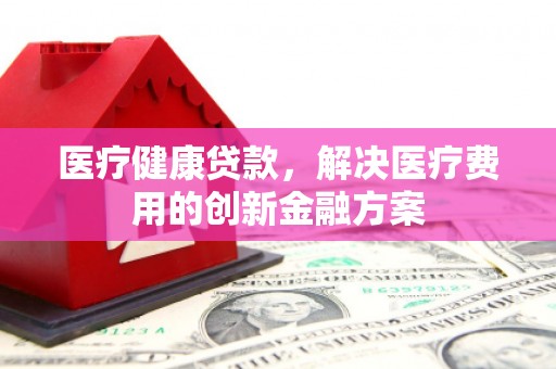 市北医疗健康贷款，解决医疗费用的创新金融方案